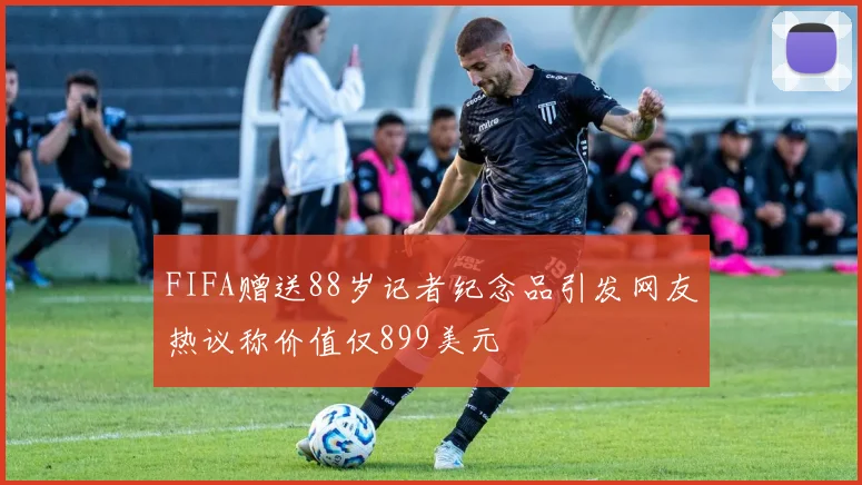 FIFA赠送88岁记者纪念品引发网友热议称价值仅899美元
