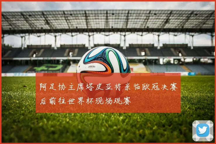 阿足协主席塔皮亚将亲临欧冠决赛后前往世界杯现场观赛