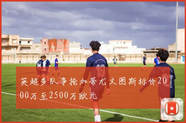 英超多队争抢加蒂尤文图斯标价2000万至2500万欧元