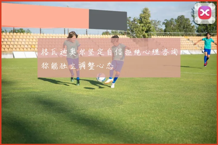 格瓦迪奥尔坚定自信拒绝心理咨询称能独立调整心态