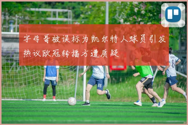 字母哥被误标为凯尔特人球员引发热议欧冠转播方遭质疑