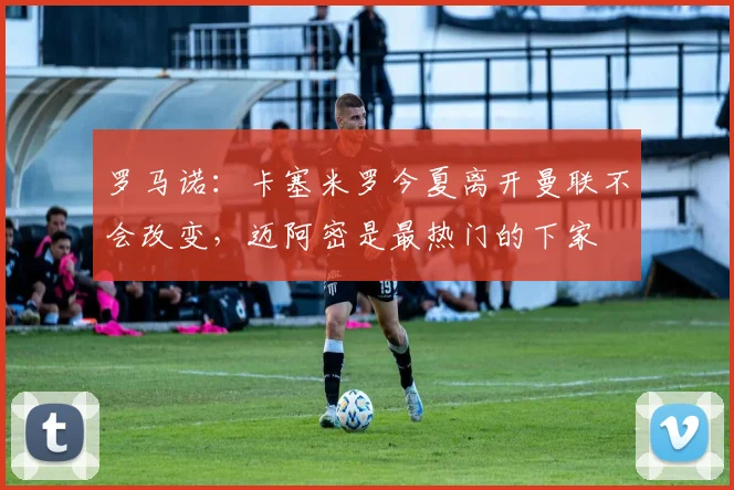 罗马诺：卡塞米罗今夏离开曼联不会改变，迈阿密是最热门的下家