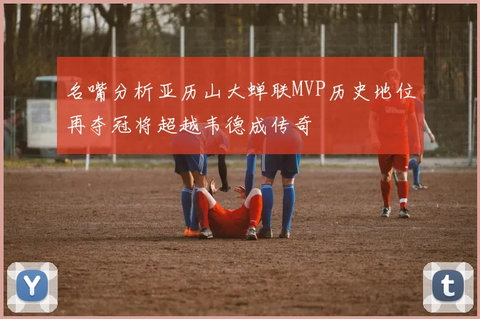 名嘴分析亚历山大蝉联MVP历史地位再夺冠将超越韦德成传奇